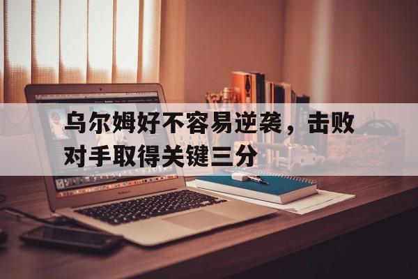 关于乌尔姆好不容易逆袭，击败对手取得关键三分的信息