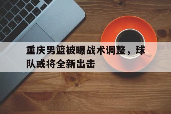 网页版入口-关于重庆男篮被曝战术调整，球队或将全新出击的信息