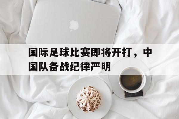 电子游戏-关于国际足球比赛即将开打，中国队备战纪律严明的信息